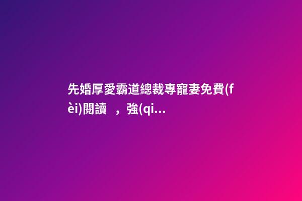 先婚厚愛霸道總裁專寵妻免費(fèi)閱讀，強(qiáng)推先婚后愛言情文